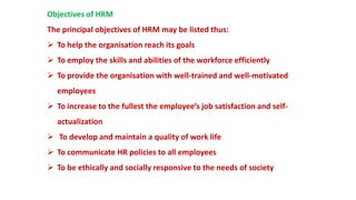 Objectives of HRM
The principal objectives of HRM may be listed thus:
 To help the organisation reach its goals
 To employ the skills and abilities of the workforce efficiently
 To provide the organisation with well-trained and well-motivated
employees
 To increase to the fullest the employee’s job satisfaction and self-
actualization
 To develop and maintain a quality of work life
 To communicate HR policies to all employees
 To be ethically and socially responsive to the needs of society
 