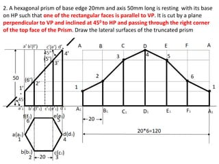 2. A hexagonal prism of base edge 20mm and axis 50mm long is resting with its base
on HP such that one of the rectangular faces is parallel to VP. It is cut by a plane
perpendicular to VP and inclined at 450 to HP and passing through the right corner
of the top face of the Prism. Draw the lateral surfaces of the truncated prism
 