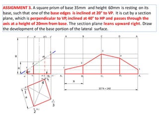 ASSIGNMENT 3. A square prism of base 35mm and height 60mm is resting on its
base, such that one of the base edges is inclined at 20° to VP. It is cut by a section
plane, which is perpendicular to VP, inclined at 40° to HP and passes through the
axis at a height of 20mm from base. The section plane leans upward right. Draw
the development of the base portion of the lateral surface.
1
A1
1
2
a1' b1'
60
35
A1 B1 C1
D1
3
4
a
b
c
d
1
'
2'
3'
(4')
20
c1'
(d1')
400
35*4 = 140
(a1)
(b1)
(d1)
(c1)
a’ b’ (d’) c’ A B C D A
1
2
3
4
 