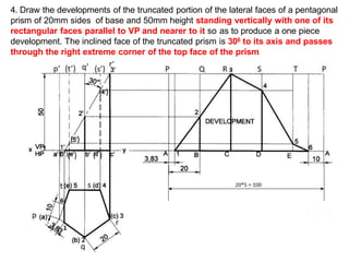 4. Draw the developments of the truncated portion of the lateral faces of a pentagonal
prism of 20mm sides of base and 50mm height standing vertically with one of its
rectangular faces parallel to VP and nearer to it so as to produce a one piece
development. The inclined face of the truncated prism is 300 to its axis and passes
through the right extreme corner of the top face of the prism
( ) ( )
( )
( )
( ‘)
 
