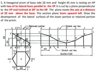 5. A hexagonal prism of base side 20 mm and height 45 mm is resting on HP
with two of its lateral faces parallel to the VP. It is cut by a plane perpendicular
to the VP and inclined at 30° to the HP. The plane meets the axis at a distance
of 20 mm above the base. The section plane leans upward left. Draw the
development of the lateral surfaces of the lower portion or retained portion
of the prism.
a(p)
b(q) c(r)
d(s)
e(t)
f(u)
a’ b’(f’) c’(e’) d’ A B C D E F A
1
2 3
4
5
6
 