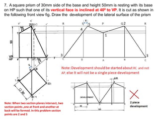 7. A square prism of 30mm side of the base and height 50mm is resting with its base
on HP such that one of its vertical face is inclined at 400 to VP. It is cut as shown in
the following front view fig. Draw the development of the lateral surface of the prism
(d’)
( )
Note: When two section planes intersect, two
section points ,one at front and another at
back will be formed. In this problem section
points are 2 and 5
 