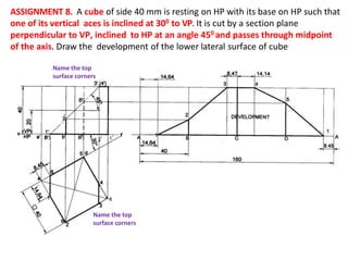 ASSIGNMENT 8. A cube of side 40 mm is resting on HP with its base on HP such that
one of its vertical aces is inclined at 300 to VP. It is cut by a section plane
perpendicular to VP, inclined to HP at an angle 450 and passes through midpoint
of the axis. Draw the development of the lower lateral surface of cube
c’
( )
( )
( )
Name the top
surface corners
Name the top
surface corners
 