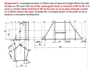 Assignment 9. A pentagonal prism of 30mm side of base and height 50mm lies with
its base on HP such that one of the rectangular faces is inclined at 400 to VP. It is
cut by a section plane inclined at 300 to the axis so as to pass through a point
on it 30mm above the base. Develop the truncated portion of the prism so as to
produce a one piece development.
( )
( )
( )
( )
( )
( )
( )
( )
( )
( )
 