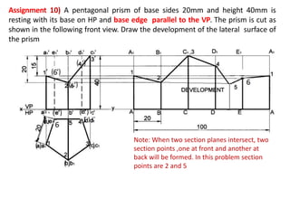 Assignment 10) A pentagonal prism of base sides 20mm and height 40mm is
resting with its base on HP and base edge parallel to the VP. The prism is cut as
shown in the following front view. Draw the development of the lateral surface of
the prism
( ‘)
‘
‘
( ‘) ( ‘)
Note: When two section planes intersect, two
section points ,one at front and another at
back will be formed. In this problem section
points are 2 and 5
 
