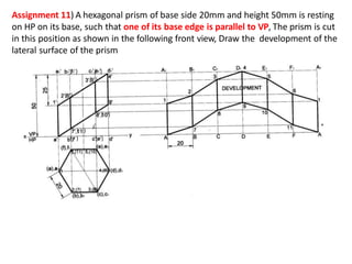Assignment 11) A hexagonal prism of base side 20mm and height 50mm is resting
on HP on its base, such that one of its base edge is parallel to VP, The prism is cut
in this position as shown in the following front view, Draw the development of the
lateral surface of the prism
( ) ( )
( ) ( )
( )
( )
( )
( )
 