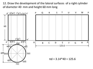 60
p’ q’(w’) r’(v’) s’(u’) t’
e’
q(b)
r(c)
s(d)
t(e)
c’(g’)
a’ b’(h’)
u(f)
w(h)
v(g)
d’(f’)
40p(a)
A B C D
P Q S T
E
125.6
U V W P
F G H A
R
12. Draw the development of the lateral surfaces of a right cylinder
of diameter 40 mm and height 60 mm long
πd = 3.14*40 = 125.6
 