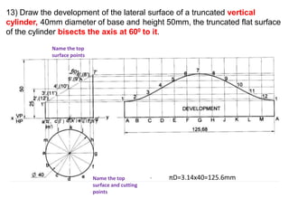13) Draw the development of the lateral surface of a truncated vertical
cylinder, 40mm diameter of base and height 50mm, the truncated flat surface
of the cylinder bisects the axis at 600 to it.
πD=3.14x40=125.6mm
( )
( ) ( ) ( ) ( )
Name the top
surface and cutting
points
Name the top
surface points
 