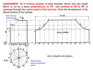 ASSIGNMENT 14) A vertical cylinder of base diameter 45mm and axis length
60mm is cut by a plane perpendicular to VP and inclined at 500 to HP, is
passing through the centre point of the top face. Draw the development of the
lateral surface of the cylinder.
Name the top
surface and cutting
points
Name the top
surface points
4
5
 