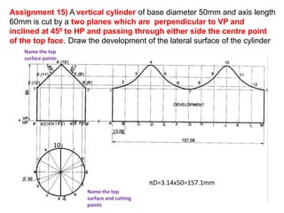 Assignment 15) A vertical cylinder of base diameter 50mm and axis length
60mm is cut by a two planes which are perpendicular to VP and
inclined at 450 to HP and passing through either side the centre point
of the top face. Draw the development of the lateral surface of the cylinder
πD=3.14x50=157.1mm
( ) ( ) ( ) ( ) ( )
Name the top
surface and cutting
points
Name the top
surface points
4
10
 