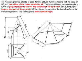 16) A square pyramid of side of base 45mm, altitude 70mm is resting with its base on
HP with two sides of the base parallel to VP. The pyramid is cut by a section plane
which is perpendicular to the VP and inclined at 400 to the HP. The cutting plane
bisects the axis of the pyramid. Obtain the development of the lateral surfaces the
truncated pyramid. The cutting plane leans upward right.
) b’( )
 