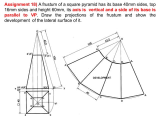 Assignment 18) A frustum of a square pyramid has its base 40mm sides, top
16mm sides and height 60mm, its axis is vertical and a side of its base is
parallel to VP. Draw the projections of the frustum and show the
development of the lateral surface of it.
o
 