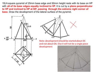 19) A square pyramid of 25mm base edge and 50mm height rests with its base on HP
with all of its base edges equally inclined to VP. It is cut by a plane perpendicular
to VP and inclined to HP at 600, passing through the extreme right corner of
base. Draw the development of the lateral surface of the pyramid.
 