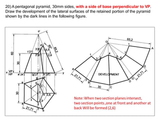 20) A pentagonal pyramid, 30mm sides, with a side of base perpendicular to VP.
Draw the development of the lateral surfaces of the retained portion of the pyramid
shown by the dark lines in the following figure.
1
2
3
7
6
5
4 2,6
 