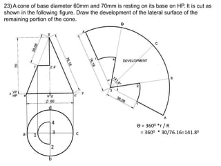 23) A cone of base diameter 60mm and 70mm is resting on its base on HP. It is cut as
shown in the following figure. Draw the development of the lateral surface of the
remaining portion of the cone.
Ө = 3600 *r / R
= 3600 * 30/76.16=141.80
a
b
c
d
1
2
3
4
D
 