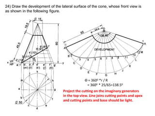 24) Draw the development of the lateral surface of the cone, whose front view is
as shown in the following figure.
Ө = 3600 *r / R
= 3600 * 25/65=138.50
Project the cutting on the imaginary generators
in the top view. Line joins cutting points and apex
and cutting points and base should be light.
 