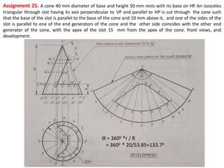 Assignment 25. A cone 40 mm diameter of base and height 50 mm rests with its base on HP. An isosceles
triangular through slot having its axis perpendicular to VP and parallel to HP is cut through the cone such
that the base of the slot is parallel to the base of the cone and 10 mm above it, and one of the sides of the
slot is parallel to one of the end generators of the cone and the other side coincides with the other end
generator of the cone, with the apex of the slot 15 mm from the apex of the cone. front views, and
development.
Ө = 3600 *r / R
= 3600 * 20/53.85=133.70
 