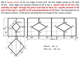 26) A Square prism of 36 mm edge of base and 64 mm height stands on HP with
all the base edges are equally inclined to VP. It has a square hole of 24 mm side
centrally cut right through the prism such that its faces are equally inclined to HP.
Axis of the hole is parallel to HP and perpendicular to VP. Draw the development of
the lateral surfaces of the prism showing the true shape of the square cutout.
 