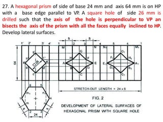 27. A hexagonal prism of side of base 24 mm and axis 64 mm is on HP
with a base edge parallel to VP. A square hole of side 26 mm is
drilled such that the axis of the hole is perpendicular to VP an
bisects the axis of the prism with all the faces equally inclined to HP.
Develop lateral surfaces.
 