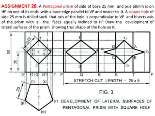 ASSIGNMENT 28. A Pentagonal prism of side of base 25 mm and axis 60mm is on
HP on one of its ends with a base edge parallel to VP and nearer to it. A square hole of
side 25 mm is drilled such that axis of the hole is perpendicular to VP and bisects axis
of the prism with all the faces equally inclined to HP. Draw the development of
lateral surfaces of the prism showing true shape of the hole on it.
 
