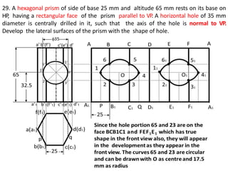 29. A hexagonal prism of side of base 25 mm and altitude 65 mm rests on its base on
HP, having a rectangular face of the prism parallel to VP. A horizontal hole of 35 mm
diameter is centrally drilled in it, such that the axis of the hole is normal to VP.
Develop the lateral surfaces of the prism with the shape of hole.
 