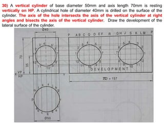 30) A vertical cylinder of base diameter 50mm and axis length 70mm is resting
vertically on HP. A cylindrical hole of diameter 40mm is drilled on the surface of the
cylinder. The axis of the hole intersects the axis of the vertical cylinder at right
angles and bisects the axis of the vertical cylinder. Draw the development of the
lateral surface of the cylinder.
 