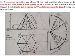 32. A hexaagonal pyramid of side of base 40 mm and axis 60 mm long stands on its
base on HP with a side of base parallel to VP. A hole of 30 mm diameter is drilled
through it such that its axis is normal to VP and 20mm above the base. Develop the
lateral surfaces.
65
 