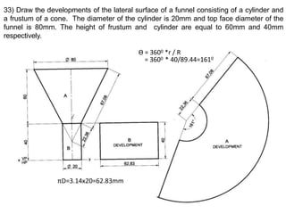 33) Draw the developments of the lateral surface of a funnel consisting of a cylinder and
a frustum of a cone. The diameter of the cylinder is 20mm and top face diameter of the
funnel is 80mm. The height of frustum and cylinder are equal to 60mm and 40mm
respectively.
Ө = 3600 *r / R
= 3600 * 40/89.44=1610
πD=3.14x20=62.83mm
 