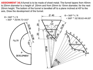 ASSIGNMENT 34) A funnel is to be made of sheet metal. The funnel tapers from 40mm
to 20mm diameter to a height of 20mm and from 20mm to 15mm diameter, for the next
20mm height. The bottom of the funnel is bevelled off to a plane inclined at 450 to the
axis, Draw the development of the funnel.
Ө = 3600 *r / R
= 3600 * 10/ 80.62=44.650
Ө = 3600 *r / R
= 3600 * 20/44.72=1610
Fig 2B
 