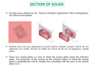 SECTION OF SOLIDS
 In some cases ,objects are cut based on designer requirement. These cutting planes
are called section planes
 Section views are very important to reveal interior features of parts which are not
otherwise not visible. Section of solids are based on the use of Imaginary cutting
plane .
 Trace of a section plane is a line in which the section plane meets the reference
plane. The projection of the section on the reference plane to which the section
plane is perpendicular will be straight line coinciding with the trace of the section
plane on it.
 