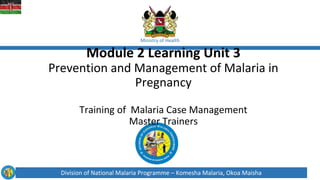 Division of National Malaria Programme – Komesha Malaria, Okoa Maisha
Ministry of Health
Module 2 Learning Unit 3
Prevention and Management of Malaria in
Pregnancy
Training of Malaria Case Management
Master Trainers
 