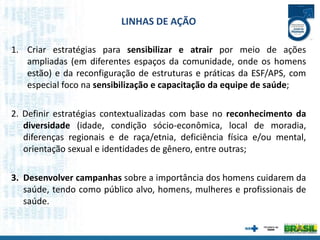 1. Criar estratégias para sensibilizar e atrair por meio de ações
ampliadas (em diferentes espaços da comunidade, onde os homens
estão) e da reconfiguração de estruturas e práticas da ESF/APS, com
especial foco na sensibilização e capacitação da equipe de saúde;
2. Definir estratégias contextualizadas com base no reconhecimento da
diversidade (idade, condição sócio-econômica, local de moradia,
diferenças regionais e de raça/etnia, deficiência física e/ou mental,
orientação sexual e identidades de gênero, entre outras;
3. Desenvolver campanhas sobre a importância dos homens cuidarem da
saúde, tendo como público alvo, homens, mulheres e profissionais de
saúde.
LINHAS DE AÇÃO
 