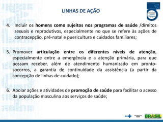 4. Incluir os homens como sujeitos nos programas de saúde /direitos
sexuais e reprodutivos, especialmente no que se refere às ações de
contracepção, pré-natal e puericultura e cuidados familiares;
5. Promover articulação entre os diferentes níveis de atenção,
especialmente entre a emergência e a atenção primária, para que
possam receber, além de atendimento humanizado em pronto-
socorros, a garantia de continuidade da assistência (a partir da
concepção de linhas de cuidado);
6. Apoiar ações e atividades de promoção de saúde para facilitar o acesso
da população masculina aos serviços de saúde;
LINHAS DE AÇÃO
 
