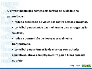 O envolvimento dos homens em tarefas de cuidado e na
paternidade :
• reduz a ocorrência de violências contra pessoas próximas,
• contribui para a saúde das mulheres e para uma gestação
saudável,
• reduz a transmissão de doenças sexualmente
transmissíveis,
• contribui para a formação de crianças com atitudes
equitativas, através da relação entre pais e filhos baseada
no afeto
 