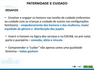 PATERNIDADE E CUIDADO
DESAFIOS
• Envolver e engajar os homens nas tarefas de cuidado (referentes
ao cuidado com as crianças e cuidado de outros nas configurações
familiares) - empoderamento dos homens e das mulheres, maior
equidade de gênero e distribuição dos papéis
• Inserir o homem na lógica dos serviços e na ESF/AB, no pré-natal,
parto e puerpério – conexão, afeto e vínculo
• Compreender o “cuidar” não apenas como uma qualidade
feminina – todos ganham
 