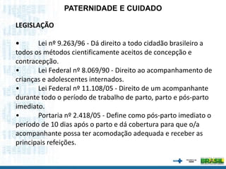 LEGISLAÇÃO
• Lei nº 9.263/96 - Dá direito a todo cidadão brasileiro a
todos os métodos cientificamente aceitos de concepção e
contracepção.
• Lei Federal nº 8.069/90 - Direito ao acompanhamento de
crianças e adolescentes internados.
• Lei Federal nº 11.108/05 - Direito de um acompanhante
durante todo o período de trabalho de parto, parto e pós-parto
imediato.
• Portaria nº 2.418/05 - Define como pós-parto imediato o
período de 10 dias após o parto e dá cobertura para que o/a
acompanhante possa ter acomodação adequada e receber as
principais refeições.
PATERNIDADE E CUIDADO
 
