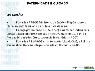 LEGISLAÇÃO
• Portaria nº 48/99 Ministério da Saúde - Dispõe sobre o
planejamento familiar e dá outras providências.
• Licença paternidade de 05 (cinco) dias foi concedida pela
Constituição Federal/88 em seu artigo 7º, XIX e art.10, §1º, do
Ato das Disposições Constitucionais Transitórias – ADCT.
• Portaria nº 1.944/09 - Institui no âmbito do SUS, a Política
Nacional de Atenção Integral à Saúde do Homem - PNAISH.
PATERNIDADE E CUIDADO
 
