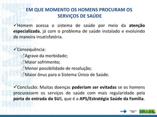 Homem acessa o sistema de saúde por meio da atenção
especializada, já com o problema de saúde instalado e evoluindo
de maneira insatisfatória.
Consequência:
♂Agravo da morbidade;
♂Maior sofrimento;
♂Menor possibilidade de resolução;
♂Maior ônus para o Sistema Único de Saúde.
Conclusão: Muitas doenças poderiam ser evitadas se os homens
procurassem os serviços de saúde com mais regularidade pela
porta de entrada do SUS, que é a APS/Estratégia Saúde da Família.
EM QUE MOMENTO OS HOMENS PROCURAM OS
SERVIÇOS DE SAÚDE
 