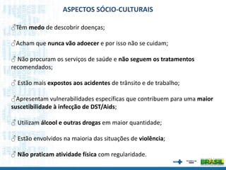 ♂Têm medo de descobrir doenças;
♂Acham que nunca vão adoecer e por isso não se cuidam;
♂ Não procuram os serviços de saúde e não seguem os tratamentos
recomendados;
♂ Estão mais expostos aos acidentes de trânsito e de trabalho;
♂Apresentam vulnerabilidades específicas que contribuem para uma maior
suscetibilidade à infecção de DST/Aids;
♂ Utilizam álcool e outras drogas em maior quantidade;
♂ Estão envolvidos na maioria das situações de violência;
♂ Não praticam atividade física com regularidade.
ASPECTOS SÓCIO-CULTURAIS
 