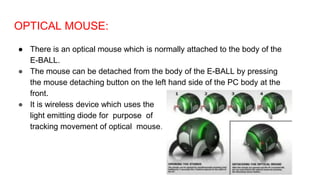 OPTICAL MOUSE:
● There is an optical mouse which is normally attached to the body of the
E-BALL.
● The mouse can be detached from the body of the E-BALL by pressing
the mouse detaching button on the left hand side of the PC body at the
front.
● It is wireless device which uses the
light emitting diode for purpose of
tracking movement of optical mouse.
 