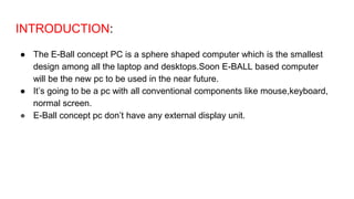 INTRODUCTION:
● The E-Ball concept PC is a sphere shaped computer which is the smallest
design among all the laptop and desktops.Soon E-BALL based computer
will be the new pc to be used in the near future.
● It’s going to be a pc with all conventional components like mouse,keyboard,
normal screen.
● E-Ball concept pc don’t have any external display unit.
 