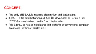 CONCEPT:
● The body of E-BALL is made up of aluminium and plastic parts.
● E-BALL is the smallest among all the PCs developed so far as it has
120*120mm motherboard and is 6 inch in diameter.
● The E-BALL pc has all the features and elements of conventional computer
like mouse, keyboard, display etc...
 