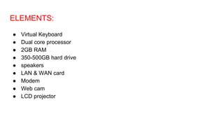 ELEMENTS:
● Virtual Keyboard
● Dual core processor
● 2GB RAM
● 350-500GB hard drive
● speakers
● LAN & WAN card
● Modem
● Web cam
● LCD projector
 