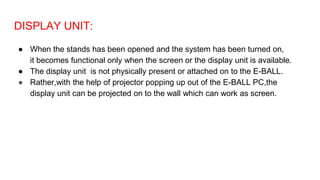 DISPLAY UNIT:
● When the stands has been opened and the system has been turned on,
it becomes functional only when the screen or the display unit is available.
● The display unit is not physically present or attached on to the E-BALL.
● Rather,with the help of projector popping up out of the E-BALL PC,the
display unit can be projected on to the wall which can work as screen.
 