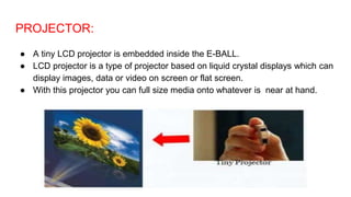 PROJECTOR:
● A tiny LCD projector is embedded inside the E-BALL.
● LCD projector is a type of projector based on liquid crystal displays which can
display images, data or video on screen or flat screen.
● With this projector you can full size media onto whatever is near at hand.
 