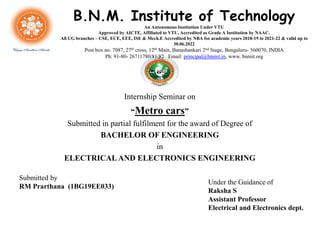 Internship Seminar on
“Metro cars”
Submitted in partial fulfilment for the award of Degree of
BACHELOR OF ENGINEERING
in
ELECTRICAL AND ELECTRONICS ENGINEERING
Submitted by
RM Prarthana (1BG19EE033)
Under the Guidance of
Raksha S
Assistant Professor
Electrical and Electronics dept.
B.N.M. Institute of Technology
An Autonomous Institution Under VTU
Approved by AICTE, Affiliated to VTU, Accredited as Grade A Institution by NAAC.
All UG branches – CSE, ECE, EEE, ISE & Mech.E Accredited by NBA for academic years 2018-19 to 2021-22 & valid up to
30.06.2022
Post box no. 7087, 27th cross, 12th Main, Banashankari 2nd Stage, Bengaluru- 560070, INDIA
Ph: 91-80- 26711780/81/82 Email: principal@bnmit.in, www. bnmit.org
 