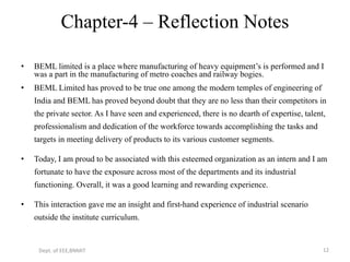 Chapter-4 – Reflection Notes
• BEML limited is a place where manufacturing of heavy equipment’s is performed and I
was a part in the manufacturing of metro coaches and railway bogies.
• BEML Limited has proved to be true one among the modern temples of engineering of
India and BEML has proved beyond doubt that they are no less than their competitors in
the private sector. As I have seen and experienced, there is no dearth of expertise, talent,
professionalism and dedication of the workforce towards accomplishing the tasks and
targets in meeting delivery of products to its various customer segments.
• Today, I am proud to be associated with this esteemed organization as an intern and I am
fortunate to have the exposure across most of the departments and its industrial
functioning. Overall, it was a good learning and rewarding experience.
• This interaction gave me an insight and first-hand experience of industrial scenario
outside the institute curriculum.
Dept. of EEE,BNMIT 12
 