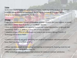 Vision
To become a market leader, as a diversified Company, supplying quality products and services
to sectors such as Mining & Construction, Rail & Metro, Defense & Aerospace and to
emerge as a prominent international player.
Mission
• Improve competitiveness through collaboration, strategic alliances and joint ventures, to sustain
and enhance market share in product groups BEML operates.
• Grow profitably by aggressively pursuing business and market opportunities in domestic and
international markets by pursuing at least 10% of sales in exports.
• Adoption of state-of-the-art technologies and bring in new products through Transfer of
Technology and in-house R&D.
• Continue to diversify and grow addressing new products and markets with turnover from in-
house R&D developed products at 60%.
• Attract and retain people in a rewarding and inspiring environment by fostering creativity and
innovation with attrition levels less than 5%.
• Offer technology and cost-effective total solutions for enhanced customer satisfaction.
Dept. of EEE,BNMIT 3
 