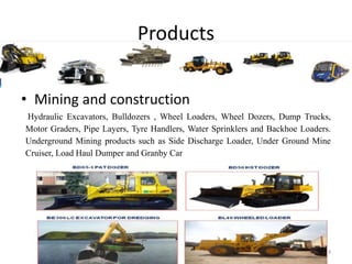 Products
• Mining and construction
Hydraulic Excavators, Bulldozers , Wheel Loaders, Wheel Dozers, Dump Trucks,
Motor Graders, Pipe Layers, Tyre Handlers, Water Sprinklers and Backhoe Loaders.
Underground Mining products such as Side Discharge Loader, Under Ground Mine
Cruiser, Load Haul Dumper and Granby Car
Dept. of EEE,BNMIT 4
 