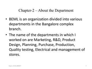 Chapter-2 – About the Department
• BEML is an organization divided into various
departments in the Bangalore complex
branch.
• The name of the departments in which I
worked on are Marketing, R&D, Product
Design, Planning, Purchase, Production,
Quality testing, Electrical and management of
stores.
Dept. of EEE,BNMIT 7
 